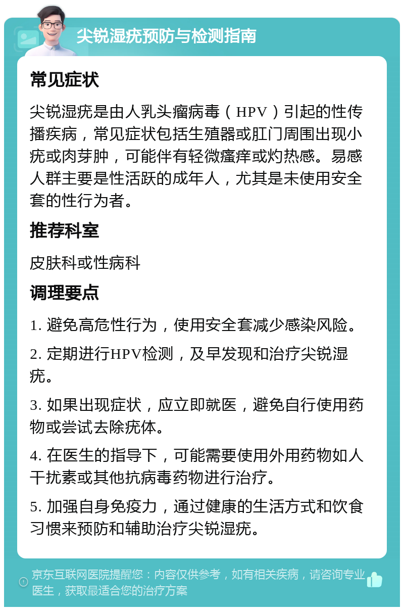 尖锐湿疣预防与检测指南 常见症状 尖锐湿疣是由人乳头瘤病毒（HPV）引起的性传播疾病，常见症状包括生殖器或肛门周围出现小疣或肉芽肿，可能伴有轻微瘙痒或灼热感。易感人群主要是性活跃的成年人，尤其是未使用安全套的性行为者。 推荐科室 皮肤科或性病科 调理要点 1. 避免高危性行为，使用安全套减少感染风险。 2. 定期进行HPV检测，及早发现和治疗尖锐湿疣。 3. 如果出现症状，应立即就医，避免自行使用药物或尝试去除疣体。 4. 在医生的指导下，可能需要使用外用药物如人干扰素或其他抗病毒药物进行治疗。 5. 加强自身免疫力，通过健康的生活方式和饮食习惯来预防和辅助治疗尖锐湿疣。