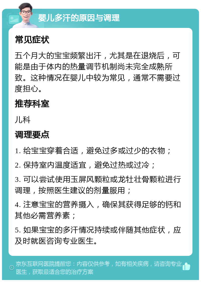 婴儿多汗的原因与调理 常见症状 五个月大的宝宝频繁出汗，尤其是在退烧后，可能是由于体内的热量调节机制尚未完全成熟所致。这种情况在婴儿中较为常见，通常不需要过度担心。 推荐科室 儿科 调理要点 1. 给宝宝穿着合适，避免过多或过少的衣物； 2. 保持室内温度适宜，避免过热或过冷； 3. 可以尝试使用玉屏风颗粒或龙牡壮骨颗粒进行调理，按照医生建议的剂量服用； 4. 注意宝宝的营养摄入，确保其获得足够的钙和其他必需营养素； 5. 如果宝宝的多汗情况持续或伴随其他症状，应及时就医咨询专业医生。