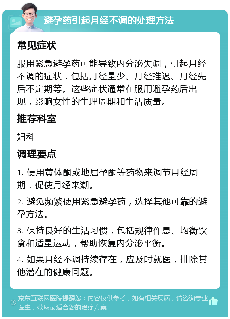 避孕药引起月经不调的处理方法 常见症状 服用紧急避孕药可能导致内分泌失调，引起月经不调的症状，包括月经量少、月经推迟、月经先后不定期等。这些症状通常在服用避孕药后出现，影响女性的生理周期和生活质量。 推荐科室 妇科 调理要点 1. 使用黄体酮或地屈孕酮等药物来调节月经周期，促使月经来潮。 2. 避免频繁使用紧急避孕药，选择其他可靠的避孕方法。 3. 保持良好的生活习惯，包括规律作息、均衡饮食和适量运动，帮助恢复内分泌平衡。 4. 如果月经不调持续存在，应及时就医，排除其他潜在的健康问题。