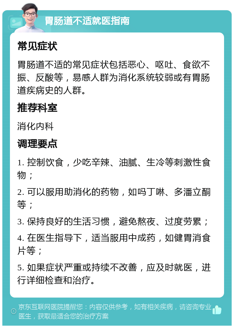 胃肠道不适就医指南 常见症状 胃肠道不适的常见症状包括恶心、呕吐、食欲不振、反酸等，易感人群为消化系统较弱或有胃肠道疾病史的人群。 推荐科室 消化内科 调理要点 1. 控制饮食，少吃辛辣、油腻、生冷等刺激性食物； 2. 可以服用助消化的药物，如吗丁啉、多潘立酮等； 3. 保持良好的生活习惯，避免熬夜、过度劳累； 4. 在医生指导下，适当服用中成药，如健胃消食片等； 5. 如果症状严重或持续不改善，应及时就医，进行详细检查和治疗。