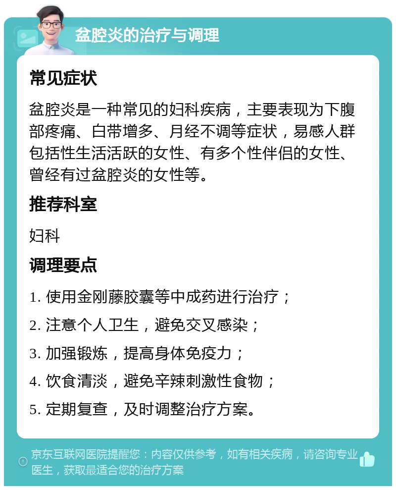 盆腔炎的治疗与调理 常见症状 盆腔炎是一种常见的妇科疾病，主要表现为下腹部疼痛、白带增多、月经不调等症状，易感人群包括性生活活跃的女性、有多个性伴侣的女性、曾经有过盆腔炎的女性等。 推荐科室 妇科 调理要点 1. 使用金刚藤胶囊等中成药进行治疗； 2. 注意个人卫生，避免交叉感染； 3. 加强锻炼，提高身体免疫力； 4. 饮食清淡，避免辛辣刺激性食物； 5. 定期复查，及时调整治疗方案。