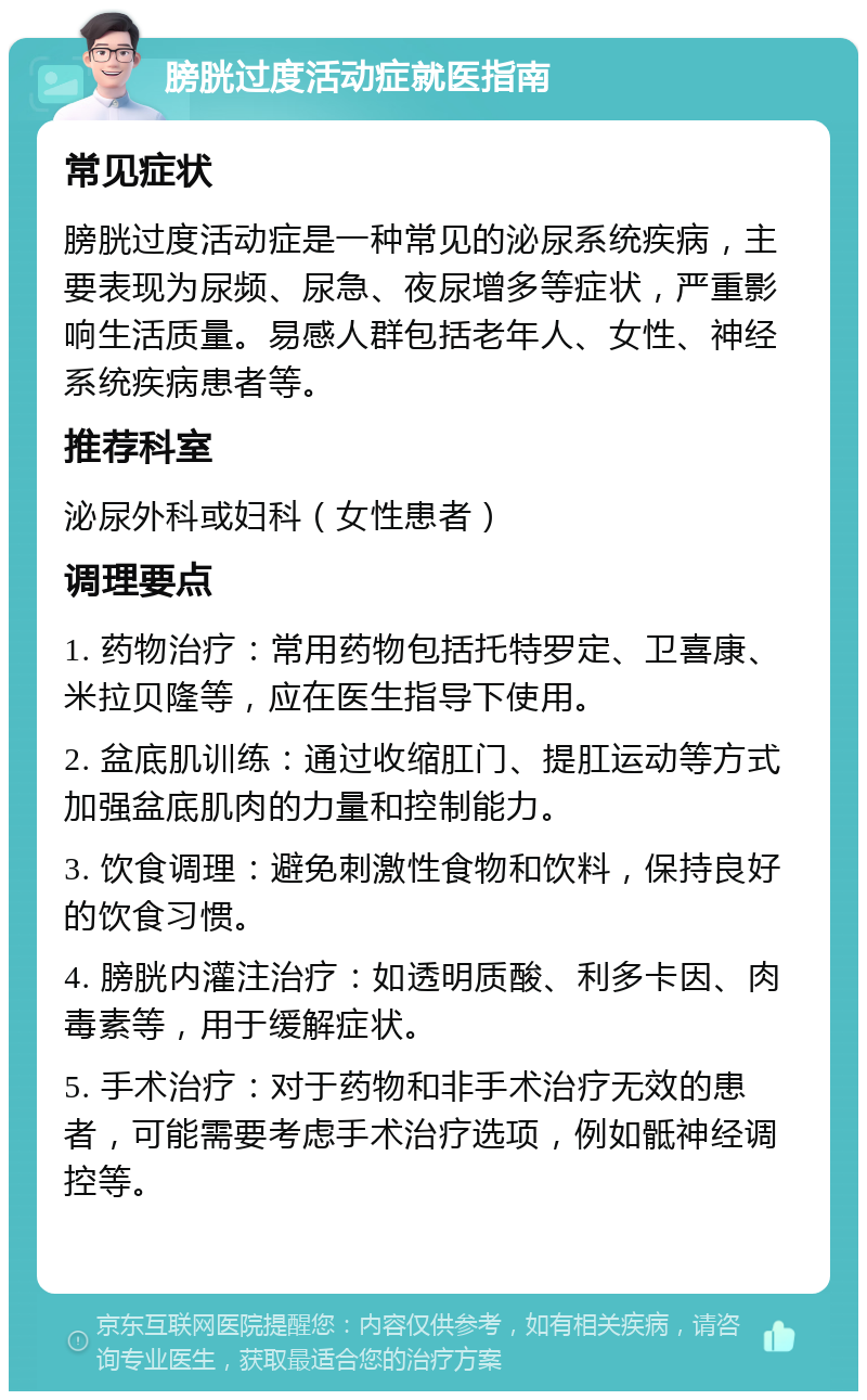 膀胱过度活动症就医指南 常见症状 膀胱过度活动症是一种常见的泌尿系统疾病，主要表现为尿频、尿急、夜尿增多等症状，严重影响生活质量。易感人群包括老年人、女性、神经系统疾病患者等。 推荐科室 泌尿外科或妇科（女性患者） 调理要点 1. 药物治疗：常用药物包括托特罗定、卫喜康、米拉贝隆等，应在医生指导下使用。 2. 盆底肌训练：通过收缩肛门、提肛运动等方式加强盆底肌肉的力量和控制能力。 3. 饮食调理：避免刺激性食物和饮料，保持良好的饮食习惯。 4. 膀胱内灌注治疗：如透明质酸、利多卡因、肉毒素等，用于缓解症状。 5. 手术治疗：对于药物和非手术治疗无效的患者，可能需要考虑手术治疗选项，例如骶神经调控等。