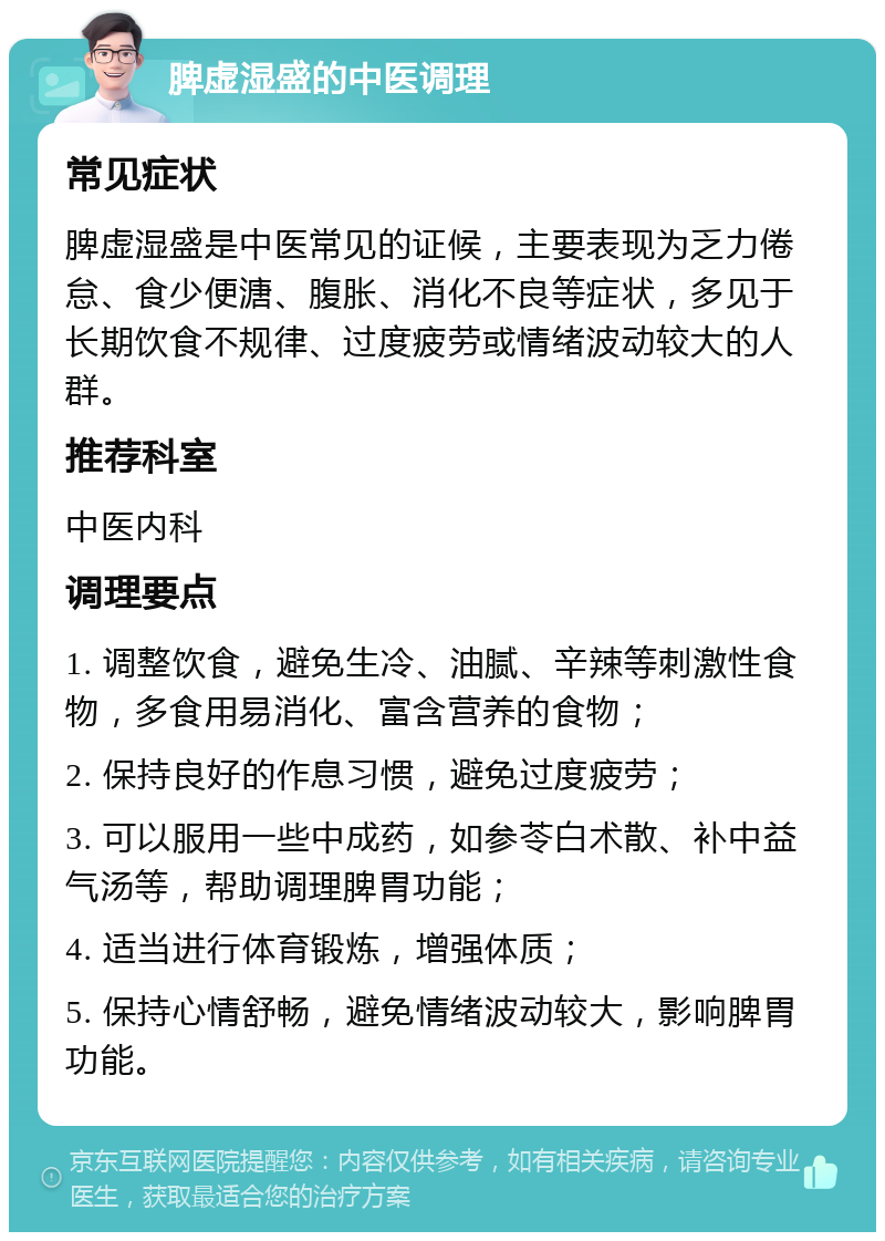 脾虚湿盛的中医调理 常见症状 脾虚湿盛是中医常见的证候，主要表现为乏力倦怠、食少便溏、腹胀、消化不良等症状，多见于长期饮食不规律、过度疲劳或情绪波动较大的人群。 推荐科室 中医内科 调理要点 1. 调整饮食，避免生冷、油腻、辛辣等刺激性食物，多食用易消化、富含营养的食物； 2. 保持良好的作息习惯，避免过度疲劳； 3. 可以服用一些中成药，如参苓白术散、补中益气汤等，帮助调理脾胃功能； 4. 适当进行体育锻炼，增强体质； 5. 保持心情舒畅，避免情绪波动较大，影响脾胃功能。