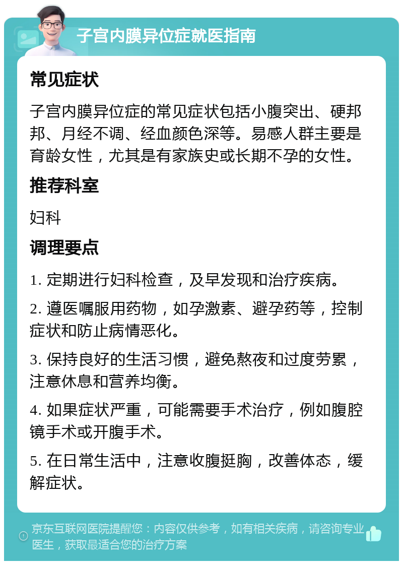 子宫内膜异位症就医指南 常见症状 子宫内膜异位症的常见症状包括小腹突出、硬邦邦、月经不调、经血颜色深等。易感人群主要是育龄女性，尤其是有家族史或长期不孕的女性。 推荐科室 妇科 调理要点 1. 定期进行妇科检查，及早发现和治疗疾病。 2. 遵医嘱服用药物，如孕激素、避孕药等，控制症状和防止病情恶化。 3. 保持良好的生活习惯，避免熬夜和过度劳累，注意休息和营养均衡。 4. 如果症状严重，可能需要手术治疗，例如腹腔镜手术或开腹手术。 5. 在日常生活中，注意收腹挺胸，改善体态，缓解症状。