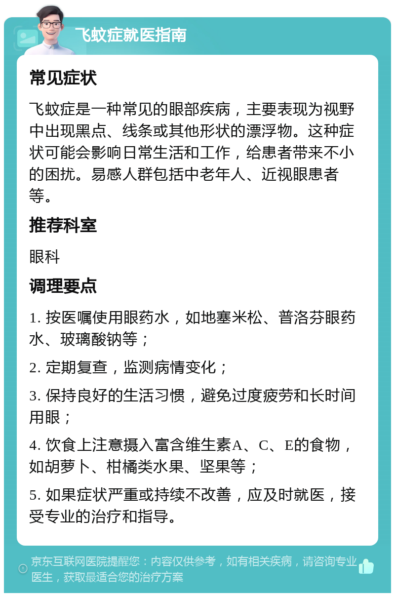 飞蚊症就医指南 常见症状 飞蚊症是一种常见的眼部疾病，主要表现为视野中出现黑点、线条或其他形状的漂浮物。这种症状可能会影响日常生活和工作，给患者带来不小的困扰。易感人群包括中老年人、近视眼患者等。 推荐科室 眼科 调理要点 1. 按医嘱使用眼药水，如地塞米松、普洛芬眼药水、玻璃酸钠等； 2. 定期复查，监测病情变化； 3. 保持良好的生活习惯，避免过度疲劳和长时间用眼； 4. 饮食上注意摄入富含维生素A、C、E的食物，如胡萝卜、柑橘类水果、坚果等； 5. 如果症状严重或持续不改善，应及时就医，接受专业的治疗和指导。