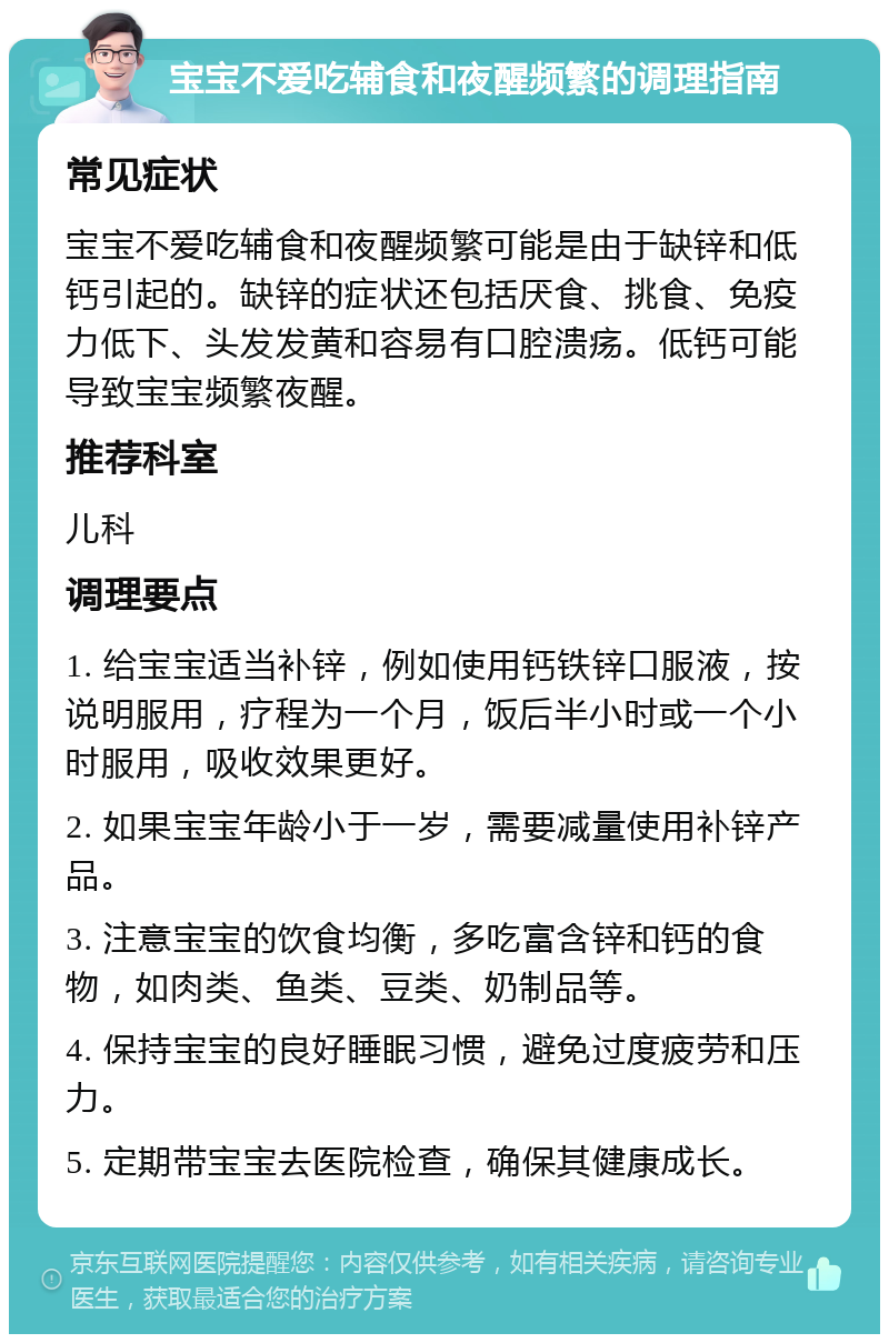 宝宝不爱吃辅食和夜醒频繁的调理指南 常见症状 宝宝不爱吃辅食和夜醒频繁可能是由于缺锌和低钙引起的。缺锌的症状还包括厌食、挑食、免疫力低下、头发发黄和容易有口腔溃疡。低钙可能导致宝宝频繁夜醒。 推荐科室 儿科 调理要点 1. 给宝宝适当补锌，例如使用钙铁锌口服液，按说明服用，疗程为一个月，饭后半小时或一个小时服用，吸收效果更好。 2. 如果宝宝年龄小于一岁，需要减量使用补锌产品。 3. 注意宝宝的饮食均衡，多吃富含锌和钙的食物，如肉类、鱼类、豆类、奶制品等。 4. 保持宝宝的良好睡眠习惯，避免过度疲劳和压力。 5. 定期带宝宝去医院检查，确保其健康成长。