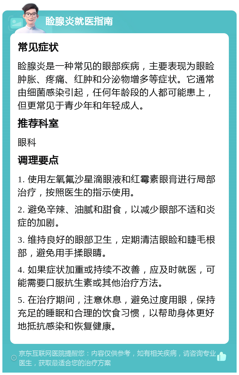 睑腺炎就医指南 常见症状 睑腺炎是一种常见的眼部疾病，主要表现为眼睑肿胀、疼痛、红肿和分泌物增多等症状。它通常由细菌感染引起，任何年龄段的人都可能患上，但更常见于青少年和年轻成人。 推荐科室 眼科 调理要点 1. 使用左氧氟沙星滴眼液和红霉素眼膏进行局部治疗，按照医生的指示使用。 2. 避免辛辣、油腻和甜食，以减少眼部不适和炎症的加剧。 3. 维持良好的眼部卫生，定期清洁眼睑和睫毛根部，避免用手揉眼睛。 4. 如果症状加重或持续不改善，应及时就医，可能需要口服抗生素或其他治疗方法。 5. 在治疗期间，注意休息，避免过度用眼，保持充足的睡眠和合理的饮食习惯，以帮助身体更好地抵抗感染和恢复健康。