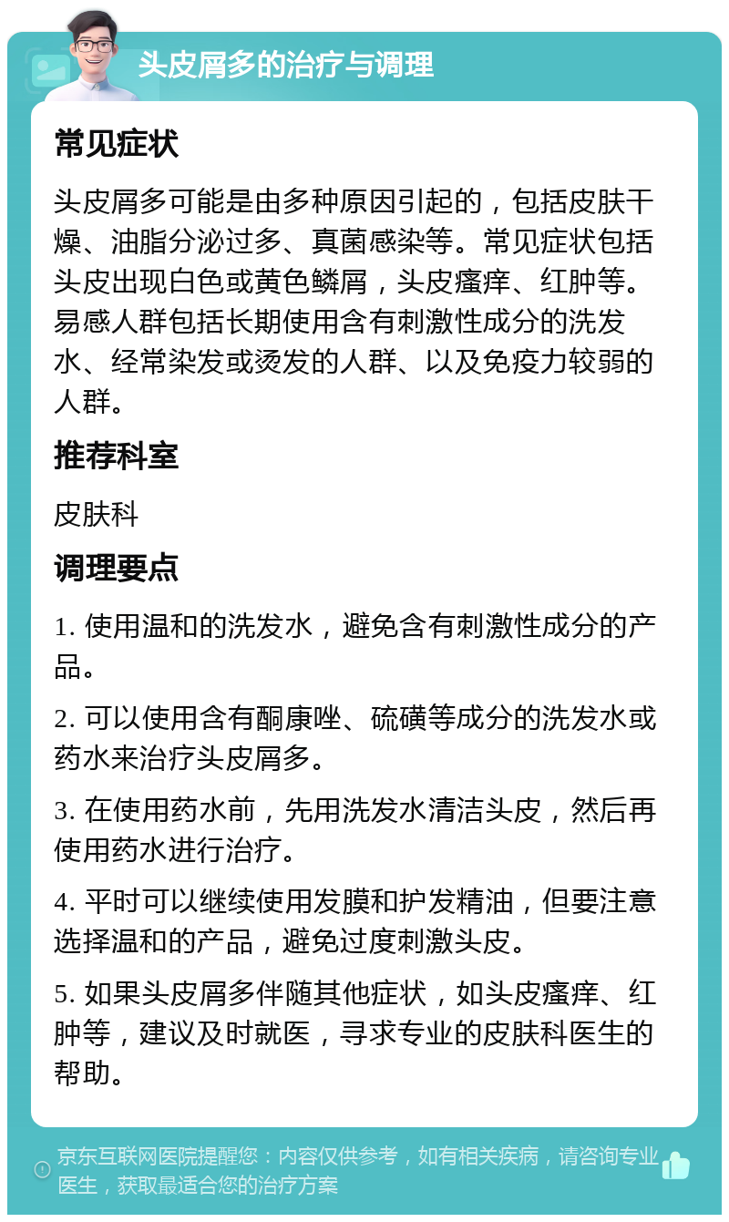 头皮屑多的治疗与调理 常见症状 头皮屑多可能是由多种原因引起的，包括皮肤干燥、油脂分泌过多、真菌感染等。常见症状包括头皮出现白色或黄色鳞屑，头皮瘙痒、红肿等。易感人群包括长期使用含有刺激性成分的洗发水、经常染发或烫发的人群、以及免疫力较弱的人群。 推荐科室 皮肤科 调理要点 1. 使用温和的洗发水，避免含有刺激性成分的产品。 2. 可以使用含有酮康唑、硫磺等成分的洗发水或药水来治疗头皮屑多。 3. 在使用药水前，先用洗发水清洁头皮，然后再使用药水进行治疗。 4. 平时可以继续使用发膜和护发精油，但要注意选择温和的产品，避免过度刺激头皮。 5. 如果头皮屑多伴随其他症状，如头皮瘙痒、红肿等，建议及时就医，寻求专业的皮肤科医生的帮助。