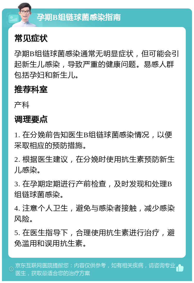 孕期B组链球菌感染指南 常见症状 孕期B组链球菌感染通常无明显症状，但可能会引起新生儿感染，导致严重的健康问题。易感人群包括孕妇和新生儿。 推荐科室 产科 调理要点 1. 在分娩前告知医生B组链球菌感染情况，以便采取相应的预防措施。 2. 根据医生建议，在分娩时使用抗生素预防新生儿感染。 3. 在孕期定期进行产前检查，及时发现和处理B组链球菌感染。 4. 注意个人卫生，避免与感染者接触，减少感染风险。 5. 在医生指导下，合理使用抗生素进行治疗，避免滥用和误用抗生素。