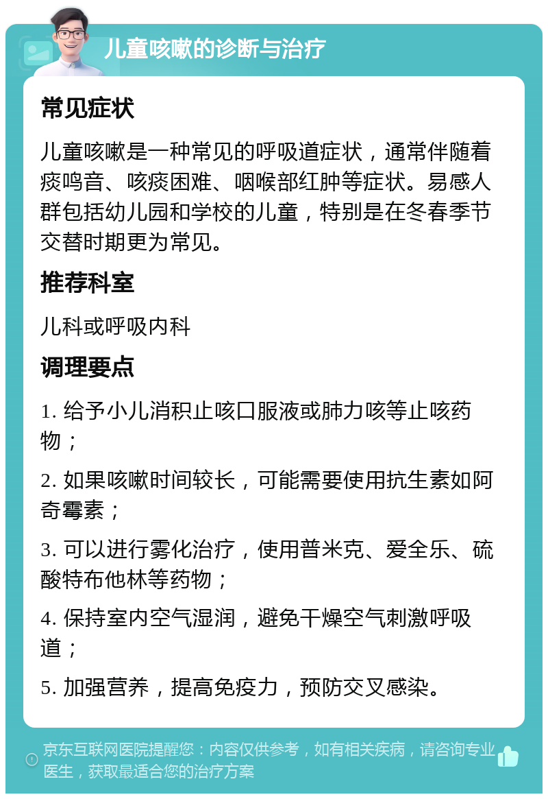 儿童咳嗽的诊断与治疗 常见症状 儿童咳嗽是一种常见的呼吸道症状，通常伴随着痰鸣音、咳痰困难、咽喉部红肿等症状。易感人群包括幼儿园和学校的儿童，特别是在冬春季节交替时期更为常见。 推荐科室 儿科或呼吸内科 调理要点 1. 给予小儿消积止咳口服液或肺力咳等止咳药物； 2. 如果咳嗽时间较长，可能需要使用抗生素如阿奇霉素； 3. 可以进行雾化治疗，使用普米克、爱全乐、硫酸特布他林等药物； 4. 保持室内空气湿润，避免干燥空气刺激呼吸道； 5. 加强营养，提高免疫力，预防交叉感染。