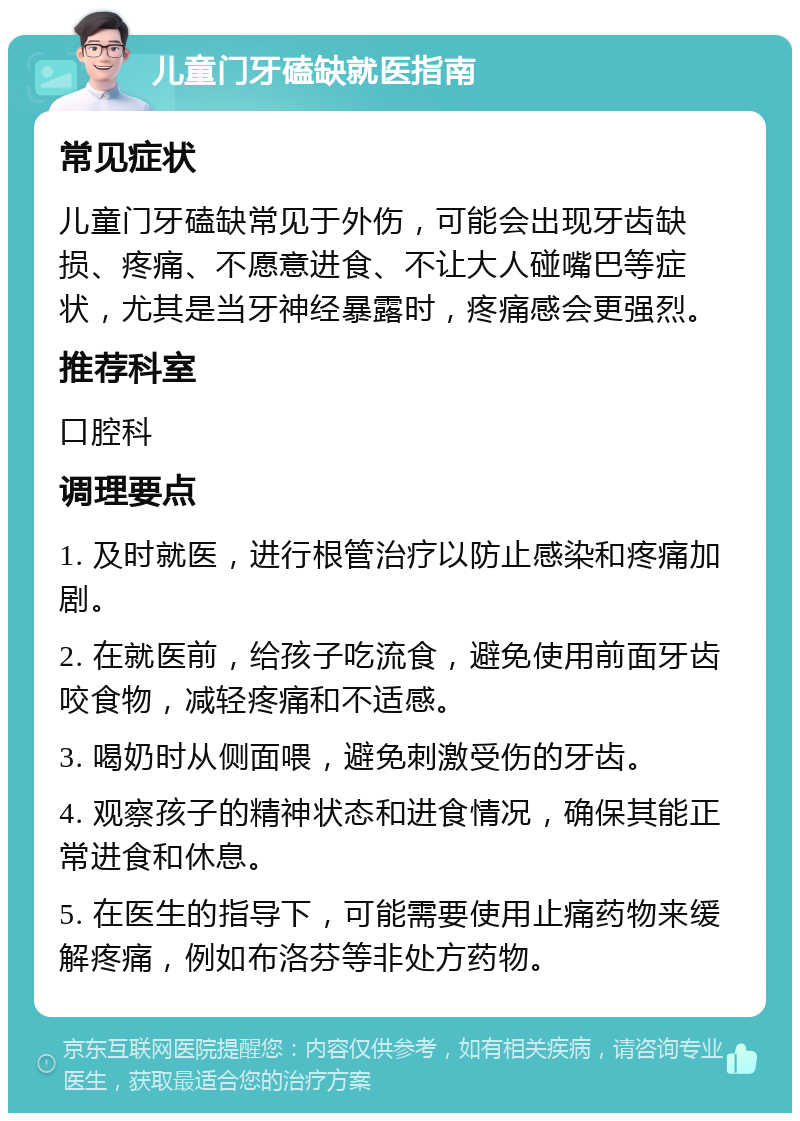 儿童门牙磕缺就医指南 常见症状 儿童门牙磕缺常见于外伤，可能会出现牙齿缺损、疼痛、不愿意进食、不让大人碰嘴巴等症状，尤其是当牙神经暴露时，疼痛感会更强烈。 推荐科室 口腔科 调理要点 1. 及时就医，进行根管治疗以防止感染和疼痛加剧。 2. 在就医前，给孩子吃流食，避免使用前面牙齿咬食物，减轻疼痛和不适感。 3. 喝奶时从侧面喂，避免刺激受伤的牙齿。 4. 观察孩子的精神状态和进食情况，确保其能正常进食和休息。 5. 在医生的指导下，可能需要使用止痛药物来缓解疼痛，例如布洛芬等非处方药物。