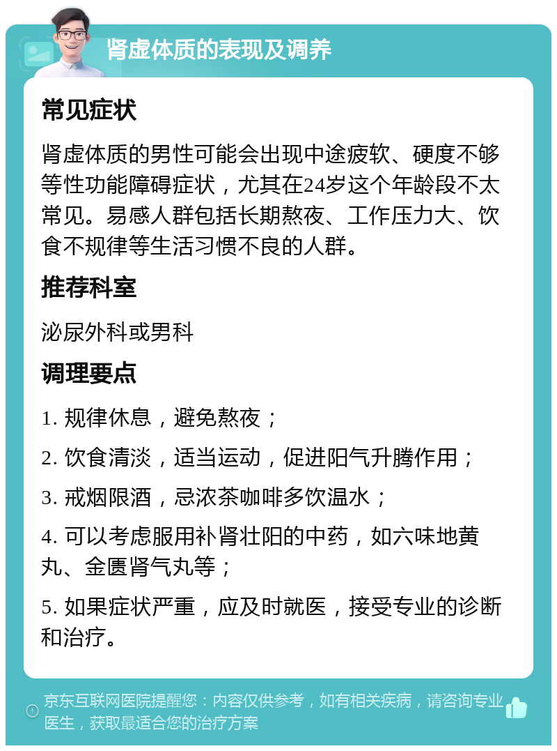 肾虚体质的表现及调养 常见症状 肾虚体质的男性可能会出现中途疲软、硬度不够等性功能障碍症状，尤其在24岁这个年龄段不太常见。易感人群包括长期熬夜、工作压力大、饮食不规律等生活习惯不良的人群。 推荐科室 泌尿外科或男科 调理要点 1. 规律休息，避免熬夜； 2. 饮食清淡，适当运动，促进阳气升腾作用； 3. 戒烟限酒，忌浓茶咖啡多饮温水； 4. 可以考虑服用补肾壮阳的中药，如六味地黄丸、金匮肾气丸等； 5. 如果症状严重，应及时就医，接受专业的诊断和治疗。