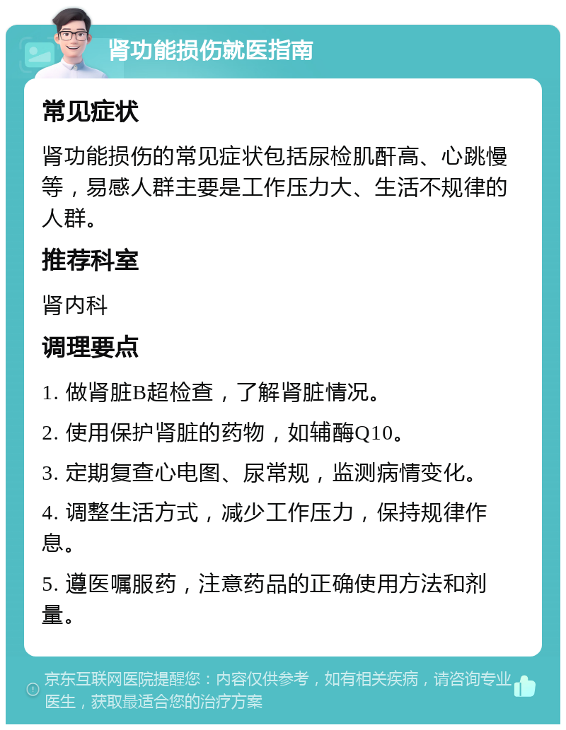 肾功能损伤就医指南 常见症状 肾功能损伤的常见症状包括尿检肌酐高、心跳慢等，易感人群主要是工作压力大、生活不规律的人群。 推荐科室 肾内科 调理要点 1. 做肾脏B超检查，了解肾脏情况。 2. 使用保护肾脏的药物，如辅酶Q10。 3. 定期复查心电图、尿常规，监测病情变化。 4. 调整生活方式，减少工作压力，保持规律作息。 5. 遵医嘱服药，注意药品的正确使用方法和剂量。