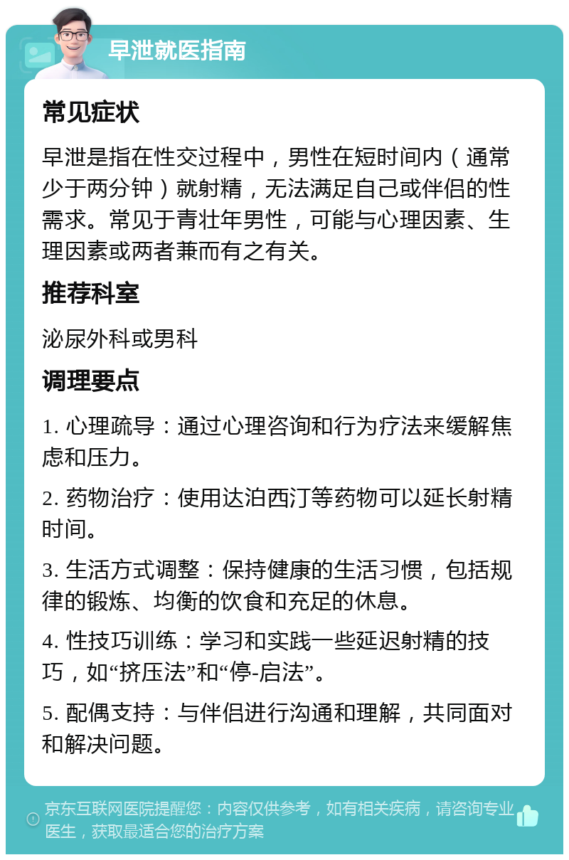 早泄就医指南 常见症状 早泄是指在性交过程中，男性在短时间内（通常少于两分钟）就射精，无法满足自己或伴侣的性需求。常见于青壮年男性，可能与心理因素、生理因素或两者兼而有之有关。 推荐科室 泌尿外科或男科 调理要点 1. 心理疏导：通过心理咨询和行为疗法来缓解焦虑和压力。 2. 药物治疗：使用达泊西汀等药物可以延长射精时间。 3. 生活方式调整：保持健康的生活习惯，包括规律的锻炼、均衡的饮食和充足的休息。 4. 性技巧训练：学习和实践一些延迟射精的技巧，如“挤压法”和“停-启法”。 5. 配偶支持：与伴侣进行沟通和理解，共同面对和解决问题。