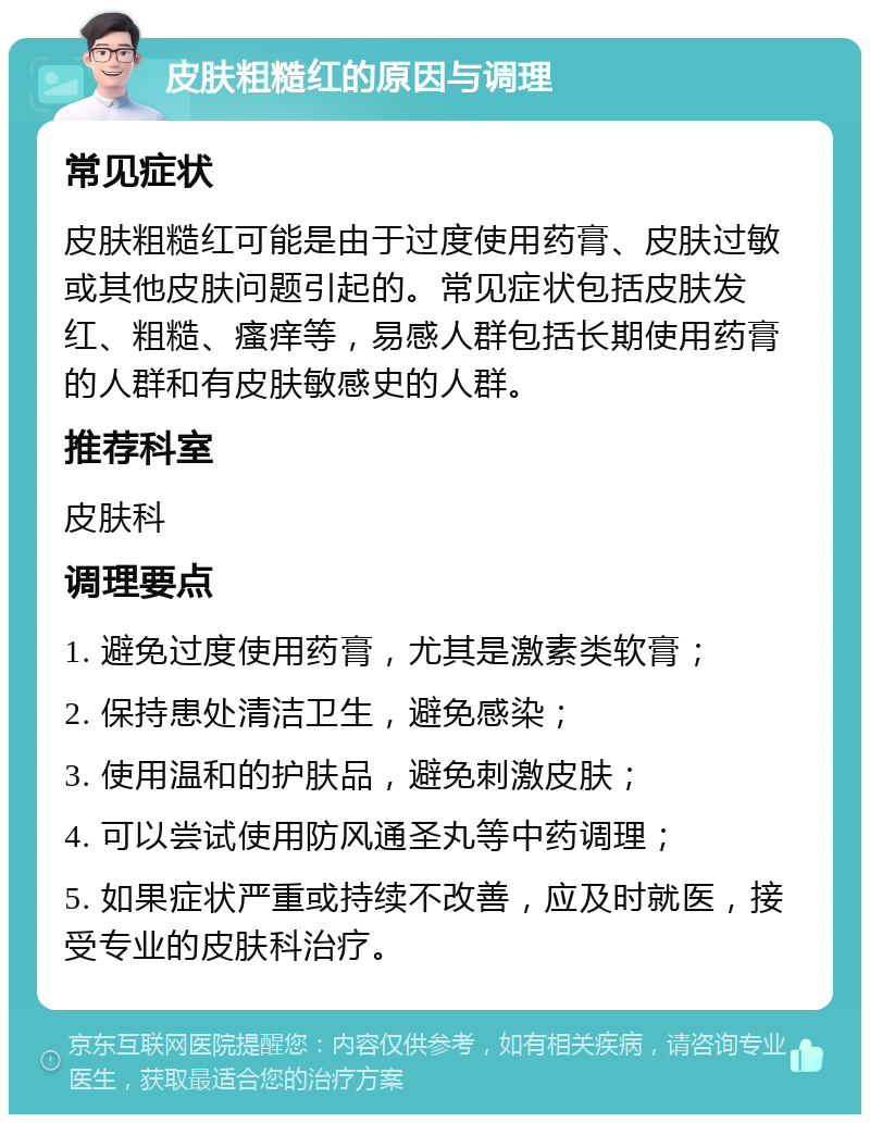 皮肤粗糙红的原因与调理 常见症状 皮肤粗糙红可能是由于过度使用药膏、皮肤过敏或其他皮肤问题引起的。常见症状包括皮肤发红、粗糙、瘙痒等，易感人群包括长期使用药膏的人群和有皮肤敏感史的人群。 推荐科室 皮肤科 调理要点 1. 避免过度使用药膏，尤其是激素类软膏； 2. 保持患处清洁卫生，避免感染； 3. 使用温和的护肤品，避免刺激皮肤； 4. 可以尝试使用防风通圣丸等中药调理； 5. 如果症状严重或持续不改善，应及时就医，接受专业的皮肤科治疗。