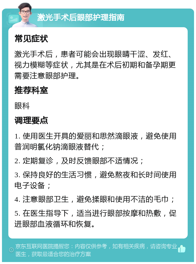 激光手术后眼部护理指南 常见症状 激光手术后，患者可能会出现眼睛干涩、发红、视力模糊等症状，尤其是在术后初期和备孕期更需要注意眼部护理。 推荐科室 眼科 调理要点 1. 使用医生开具的爱丽和思然滴眼液，避免使用普润明氯化钠滴眼液替代； 2. 定期复诊，及时反馈眼部不适情况； 3. 保持良好的生活习惯，避免熬夜和长时间使用电子设备； 4. 注意眼部卫生，避免揉眼和使用不洁的毛巾； 5. 在医生指导下，适当进行眼部按摩和热敷，促进眼部血液循环和恢复。