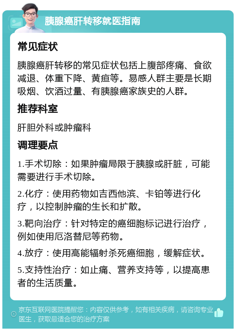 胰腺癌肝转移就医指南 常见症状 胰腺癌肝转移的常见症状包括上腹部疼痛、食欲减退、体重下降、黄疸等。易感人群主要是长期吸烟、饮酒过量、有胰腺癌家族史的人群。 推荐科室 肝胆外科或肿瘤科 调理要点 1.手术切除：如果肿瘤局限于胰腺或肝脏，可能需要进行手术切除。 2.化疗：使用药物如吉西他滨、卡铂等进行化疗，以控制肿瘤的生长和扩散。 3.靶向治疗：针对特定的癌细胞标记进行治疗，例如使用厄洛替尼等药物。 4.放疗：使用高能辐射杀死癌细胞，缓解症状。 5.支持性治疗：如止痛、营养支持等，以提高患者的生活质量。