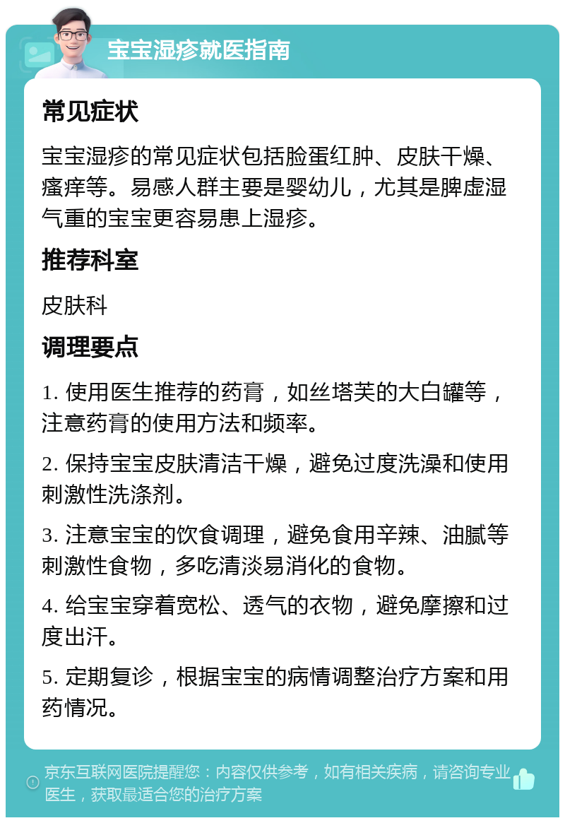 宝宝湿疹就医指南 常见症状 宝宝湿疹的常见症状包括脸蛋红肿、皮肤干燥、瘙痒等。易感人群主要是婴幼儿，尤其是脾虚湿气重的宝宝更容易患上湿疹。 推荐科室 皮肤科 调理要点 1. 使用医生推荐的药膏，如丝塔芙的大白罐等，注意药膏的使用方法和频率。 2. 保持宝宝皮肤清洁干燥，避免过度洗澡和使用刺激性洗涤剂。 3. 注意宝宝的饮食调理，避免食用辛辣、油腻等刺激性食物，多吃清淡易消化的食物。 4. 给宝宝穿着宽松、透气的衣物，避免摩擦和过度出汗。 5. 定期复诊，根据宝宝的病情调整治疗方案和用药情况。