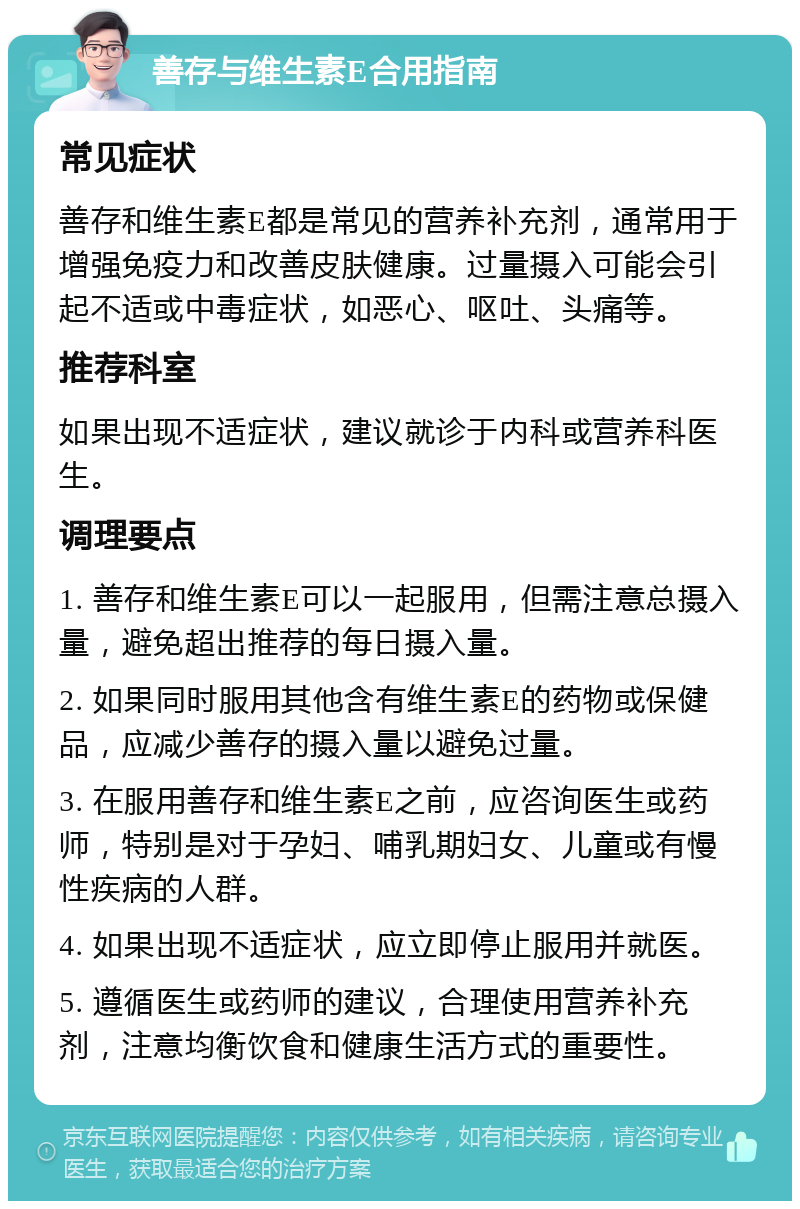 善存与维生素E合用指南 常见症状 善存和维生素E都是常见的营养补充剂，通常用于增强免疫力和改善皮肤健康。过量摄入可能会引起不适或中毒症状，如恶心、呕吐、头痛等。 推荐科室 如果出现不适症状，建议就诊于内科或营养科医生。 调理要点 1. 善存和维生素E可以一起服用，但需注意总摄入量，避免超出推荐的每日摄入量。 2. 如果同时服用其他含有维生素E的药物或保健品，应减少善存的摄入量以避免过量。 3. 在服用善存和维生素E之前，应咨询医生或药师，特别是对于孕妇、哺乳期妇女、儿童或有慢性疾病的人群。 4. 如果出现不适症状，应立即停止服用并就医。 5. 遵循医生或药师的建议，合理使用营养补充剂，注意均衡饮食和健康生活方式的重要性。