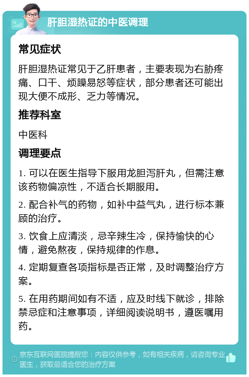 肝胆湿热证的中医调理 常见症状 肝胆湿热证常见于乙肝患者，主要表现为右胁疼痛、口干、烦躁易怒等症状，部分患者还可能出现大便不成形、乏力等情况。 推荐科室 中医科 调理要点 1. 可以在医生指导下服用龙胆泻肝丸，但需注意该药物偏凉性，不适合长期服用。 2. 配合补气的药物，如补中益气丸，进行标本兼顾的治疗。 3. 饮食上应清淡，忌辛辣生冷，保持愉快的心情，避免熬夜，保持规律的作息。 4. 定期复查各项指标是否正常，及时调整治疗方案。 5. 在用药期间如有不适，应及时线下就诊，排除禁忌症和注意事项，详细阅读说明书，遵医嘱用药。