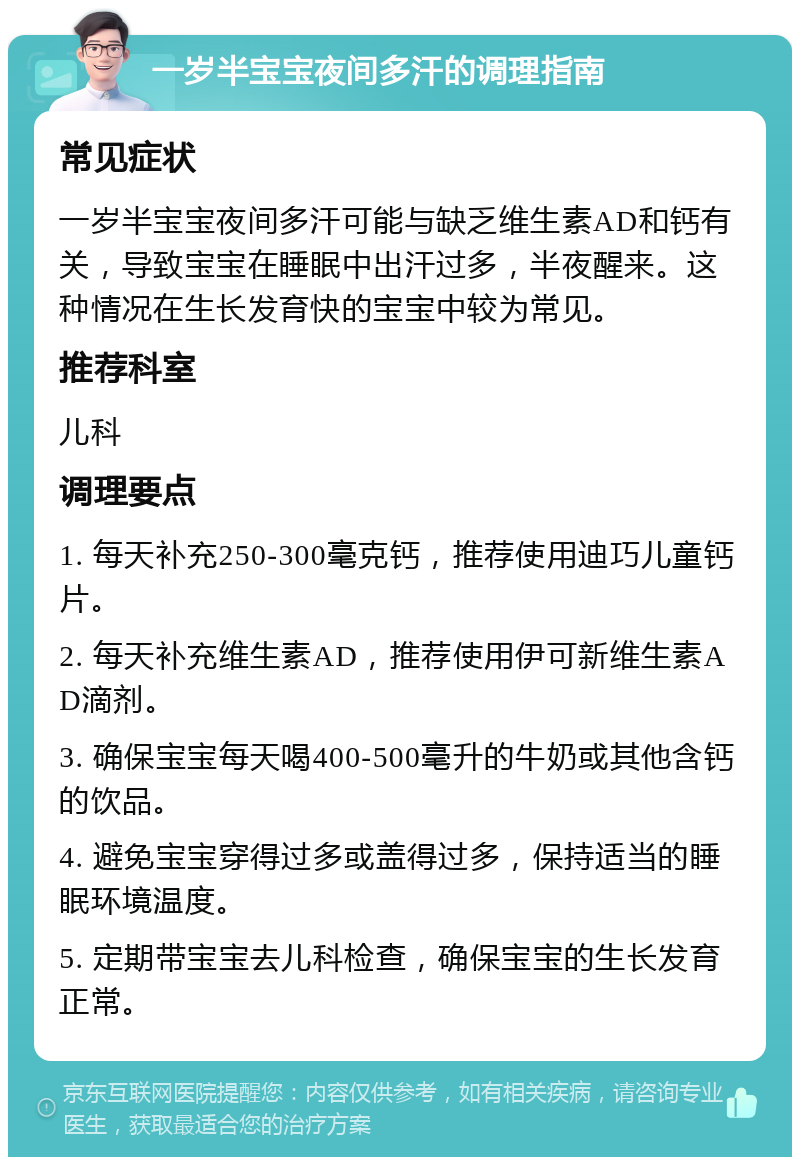 一岁半宝宝夜间多汗的调理指南 常见症状 一岁半宝宝夜间多汗可能与缺乏维生素AD和钙有关，导致宝宝在睡眠中出汗过多，半夜醒来。这种情况在生长发育快的宝宝中较为常见。 推荐科室 儿科 调理要点 1. 每天补充250-300毫克钙，推荐使用迪巧儿童钙片。 2. 每天补充维生素AD，推荐使用伊可新维生素AD滴剂。 3. 确保宝宝每天喝400-500毫升的牛奶或其他含钙的饮品。 4. 避免宝宝穿得过多或盖得过多，保持适当的睡眠环境温度。 5. 定期带宝宝去儿科检查，确保宝宝的生长发育正常。