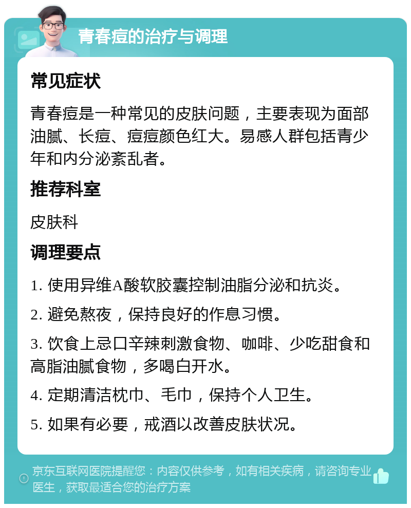 青春痘的治疗与调理 常见症状 青春痘是一种常见的皮肤问题，主要表现为面部油腻、长痘、痘痘颜色红大。易感人群包括青少年和内分泌紊乱者。 推荐科室 皮肤科 调理要点 1. 使用异维A酸软胶囊控制油脂分泌和抗炎。 2. 避免熬夜，保持良好的作息习惯。 3. 饮食上忌口辛辣刺激食物、咖啡、少吃甜食和高脂油腻食物，多喝白开水。 4. 定期清洁枕巾、毛巾，保持个人卫生。 5. 如果有必要，戒酒以改善皮肤状况。