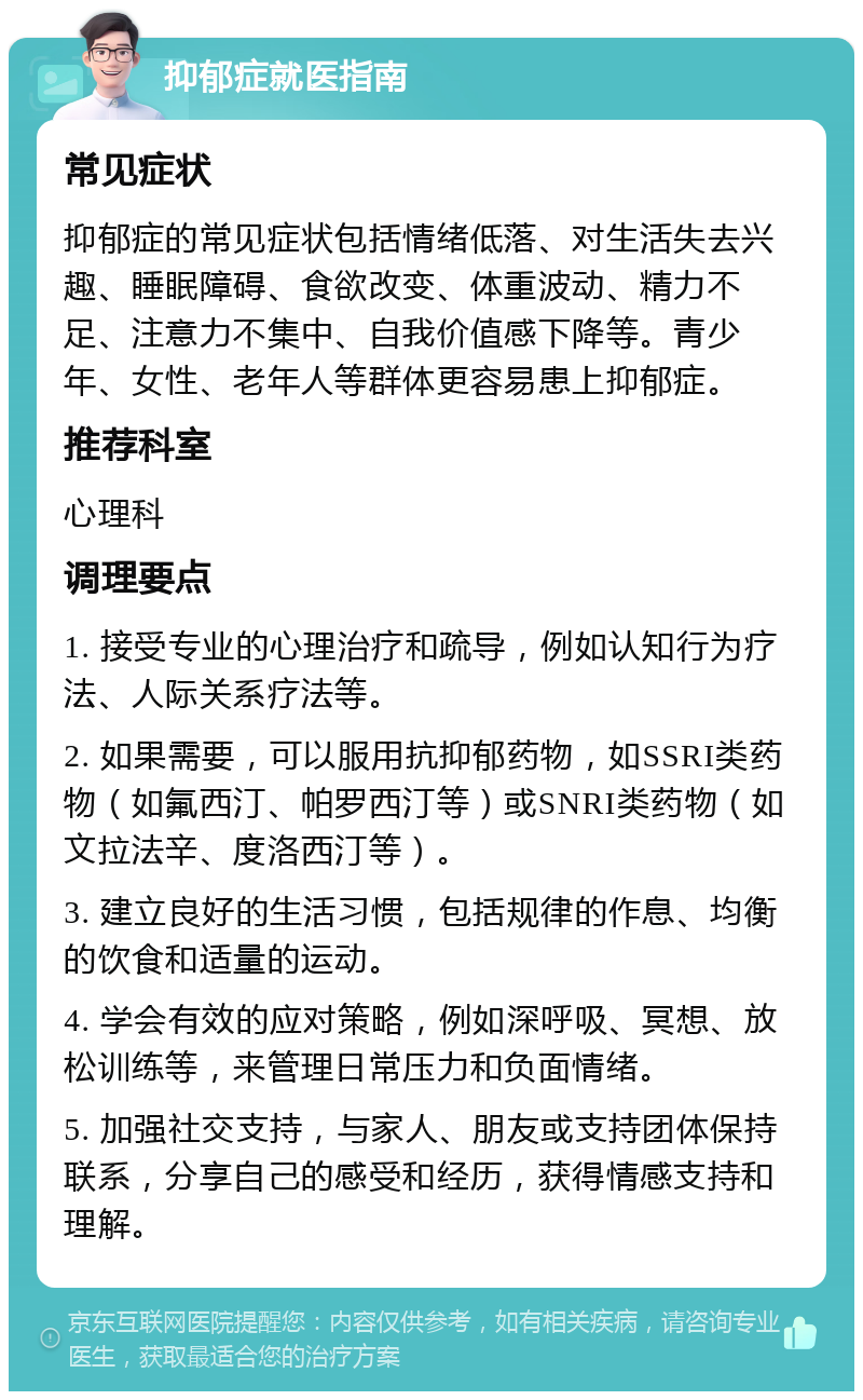 抑郁症就医指南 常见症状 抑郁症的常见症状包括情绪低落、对生活失去兴趣、睡眠障碍、食欲改变、体重波动、精力不足、注意力不集中、自我价值感下降等。青少年、女性、老年人等群体更容易患上抑郁症。 推荐科室 心理科 调理要点 1. 接受专业的心理治疗和疏导，例如认知行为疗法、人际关系疗法等。 2. 如果需要，可以服用抗抑郁药物，如SSRI类药物（如氟西汀、帕罗西汀等）或SNRI类药物（如文拉法辛、度洛西汀等）。 3. 建立良好的生活习惯，包括规律的作息、均衡的饮食和适量的运动。 4. 学会有效的应对策略，例如深呼吸、冥想、放松训练等，来管理日常压力和负面情绪。 5. 加强社交支持，与家人、朋友或支持团体保持联系，分享自己的感受和经历，获得情感支持和理解。