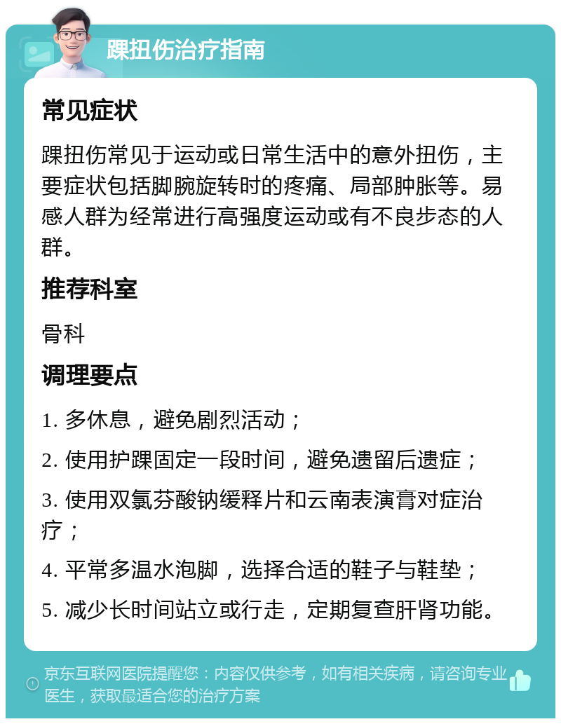 踝扭伤治疗指南 常见症状 踝扭伤常见于运动或日常生活中的意外扭伤，主要症状包括脚腕旋转时的疼痛、局部肿胀等。易感人群为经常进行高强度运动或有不良步态的人群。 推荐科室 骨科 调理要点 1. 多休息，避免剧烈活动； 2. 使用护踝固定一段时间，避免遗留后遗症； 3. 使用双氯芬酸钠缓释片和云南表演膏对症治疗； 4. 平常多温水泡脚，选择合适的鞋子与鞋垫； 5. 减少长时间站立或行走，定期复查肝肾功能。