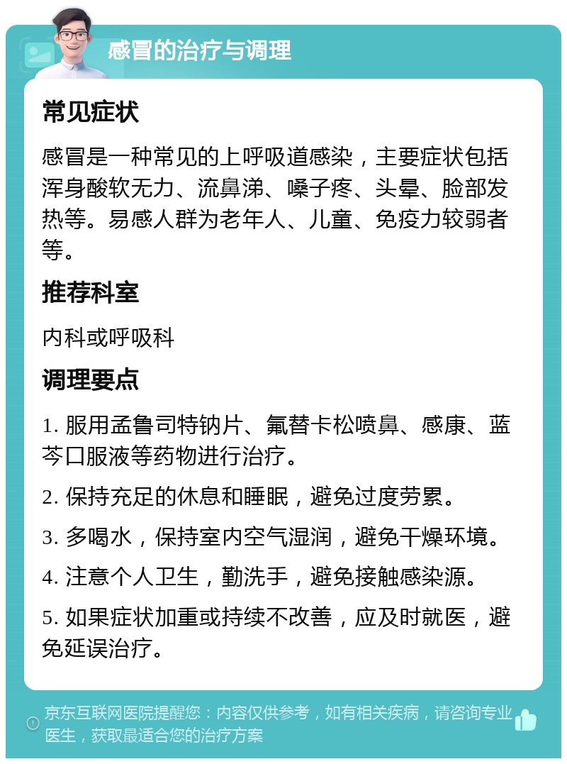 感冒的治疗与调理 常见症状 感冒是一种常见的上呼吸道感染，主要症状包括浑身酸软无力、流鼻涕、嗓子疼、头晕、脸部发热等。易感人群为老年人、儿童、免疫力较弱者等。 推荐科室 内科或呼吸科 调理要点 1. 服用孟鲁司特钠片、氟替卡松喷鼻、感康、蓝芩口服液等药物进行治疗。 2. 保持充足的休息和睡眠，避免过度劳累。 3. 多喝水，保持室内空气湿润，避免干燥环境。 4. 注意个人卫生，勤洗手，避免接触感染源。 5. 如果症状加重或持续不改善，应及时就医，避免延误治疗。