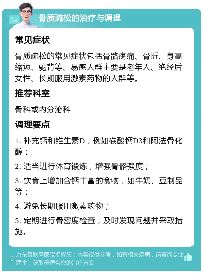 骨质疏松的治疗与调理 常见症状 骨质疏松的常见症状包括骨骼疼痛、骨折、身高缩短、驼背等。易感人群主要是老年人、绝经后女性、长期服用激素药物的人群等。 推荐科室 骨科或内分泌科 调理要点 1. 补充钙和维生素D，例如碳酸钙D3和阿法骨化醇； 2. 适当进行体育锻炼，增强骨骼强度； 3. 饮食上增加含钙丰富的食物，如牛奶、豆制品等； 4. 避免长期服用激素药物； 5. 定期进行骨密度检查，及时发现问题并采取措施。