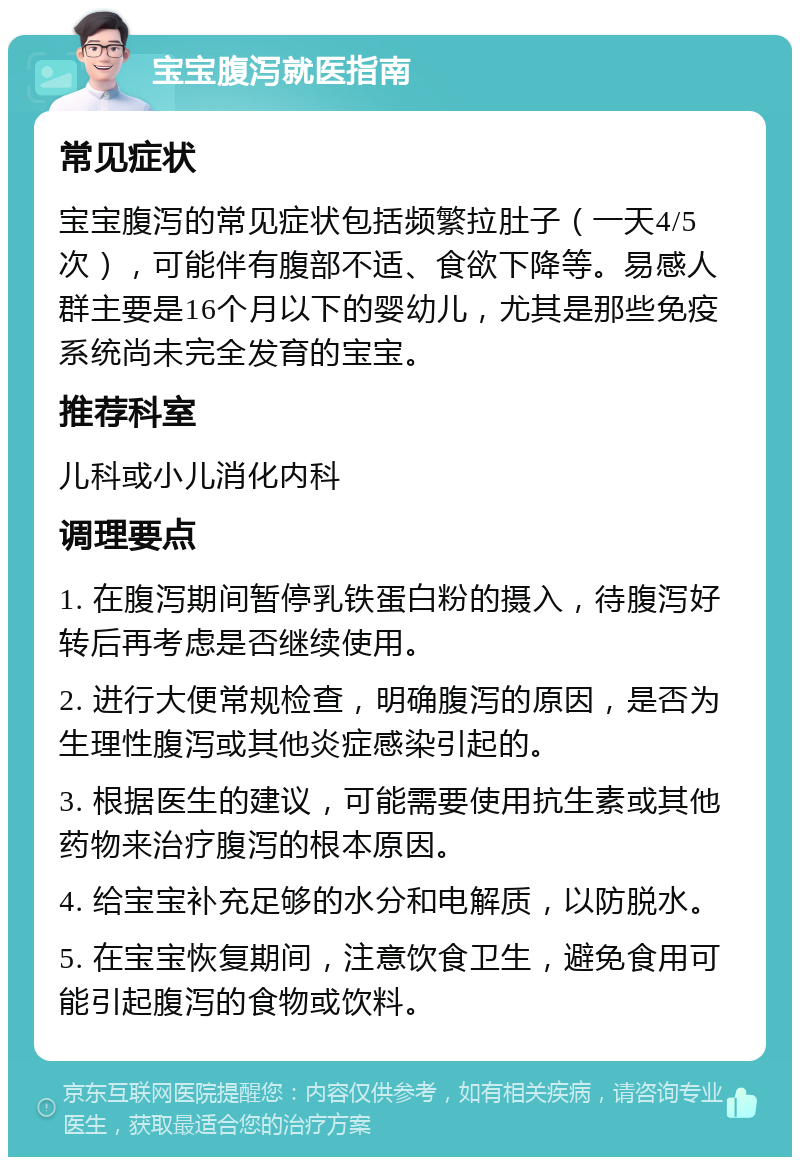 宝宝腹泻就医指南 常见症状 宝宝腹泻的常见症状包括频繁拉肚子（一天4/5次），可能伴有腹部不适、食欲下降等。易感人群主要是16个月以下的婴幼儿，尤其是那些免疫系统尚未完全发育的宝宝。 推荐科室 儿科或小儿消化内科 调理要点 1. 在腹泻期间暂停乳铁蛋白粉的摄入，待腹泻好转后再考虑是否继续使用。 2. 进行大便常规检查，明确腹泻的原因，是否为生理性腹泻或其他炎症感染引起的。 3. 根据医生的建议，可能需要使用抗生素或其他药物来治疗腹泻的根本原因。 4. 给宝宝补充足够的水分和电解质，以防脱水。 5. 在宝宝恢复期间，注意饮食卫生，避免食用可能引起腹泻的食物或饮料。