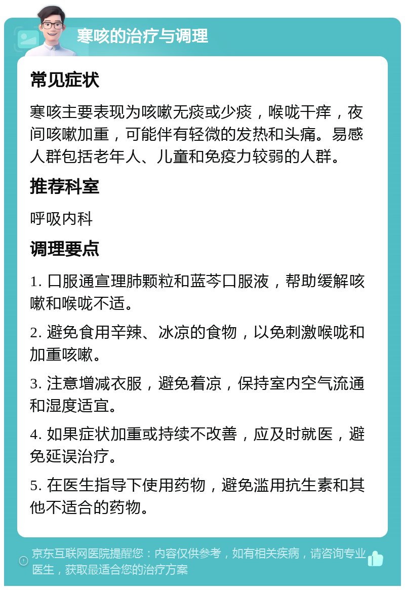 寒咳的治疗与调理 常见症状 寒咳主要表现为咳嗽无痰或少痰，喉咙干痒，夜间咳嗽加重，可能伴有轻微的发热和头痛。易感人群包括老年人、儿童和免疫力较弱的人群。 推荐科室 呼吸内科 调理要点 1. 口服通宣理肺颗粒和蓝芩口服液，帮助缓解咳嗽和喉咙不适。 2. 避免食用辛辣、冰凉的食物，以免刺激喉咙和加重咳嗽。 3. 注意增减衣服，避免着凉，保持室内空气流通和湿度适宜。 4. 如果症状加重或持续不改善，应及时就医，避免延误治疗。 5. 在医生指导下使用药物，避免滥用抗生素和其他不适合的药物。