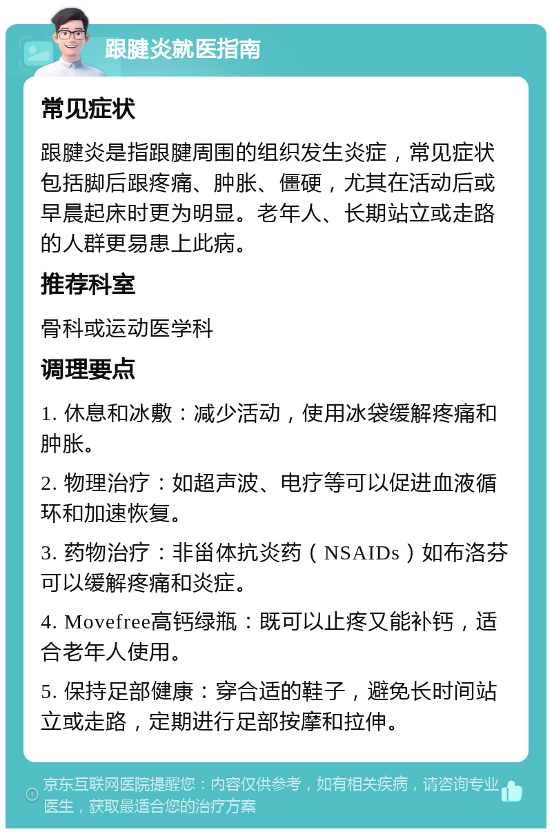 跟腱炎就医指南 常见症状 跟腱炎是指跟腱周围的组织发生炎症，常见症状包括脚后跟疼痛、肿胀、僵硬，尤其在活动后或早晨起床时更为明显。老年人、长期站立或走路的人群更易患上此病。 推荐科室 骨科或运动医学科 调理要点 1. 休息和冰敷：减少活动，使用冰袋缓解疼痛和肿胀。 2. 物理治疗：如超声波、电疗等可以促进血液循环和加速恢复。 3. 药物治疗：非甾体抗炎药（NSAIDs）如布洛芬可以缓解疼痛和炎症。 4. Movefree高钙绿瓶：既可以止疼又能补钙，适合老年人使用。 5. 保持足部健康：穿合适的鞋子，避免长时间站立或走路，定期进行足部按摩和拉伸。