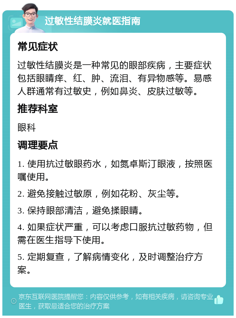 过敏性结膜炎就医指南 常见症状 过敏性结膜炎是一种常见的眼部疾病，主要症状包括眼睛痒、红、肿、流泪、有异物感等。易感人群通常有过敏史，例如鼻炎、皮肤过敏等。 推荐科室 眼科 调理要点 1. 使用抗过敏眼药水，如氮卓斯汀眼液，按照医嘱使用。 2. 避免接触过敏原，例如花粉、灰尘等。 3. 保持眼部清洁，避免揉眼睛。 4. 如果症状严重，可以考虑口服抗过敏药物，但需在医生指导下使用。 5. 定期复查，了解病情变化，及时调整治疗方案。