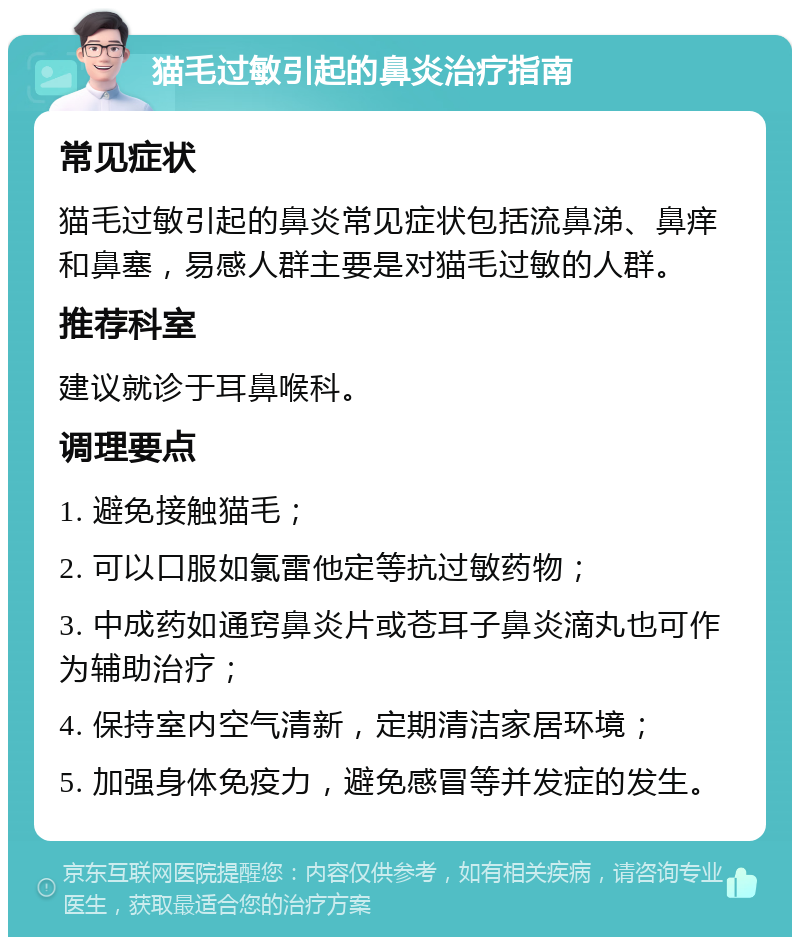 猫毛过敏引起的鼻炎治疗指南 常见症状 猫毛过敏引起的鼻炎常见症状包括流鼻涕、鼻痒和鼻塞，易感人群主要是对猫毛过敏的人群。 推荐科室 建议就诊于耳鼻喉科。 调理要点 1. 避免接触猫毛； 2. 可以口服如氯雷他定等抗过敏药物； 3. 中成药如通窍鼻炎片或苍耳子鼻炎滴丸也可作为辅助治疗； 4. 保持室内空气清新，定期清洁家居环境； 5. 加强身体免疫力，避免感冒等并发症的发生。