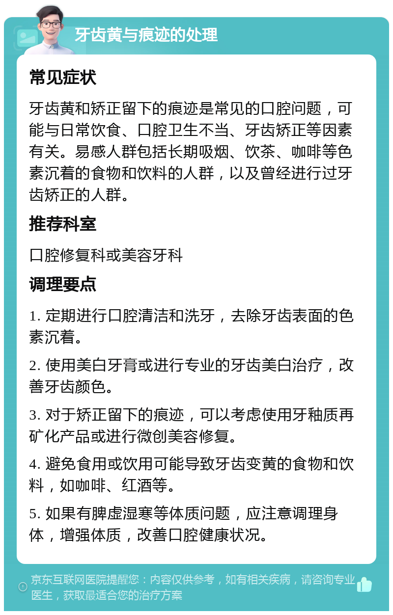 牙齿黄与痕迹的处理 常见症状 牙齿黄和矫正留下的痕迹是常见的口腔问题，可能与日常饮食、口腔卫生不当、牙齿矫正等因素有关。易感人群包括长期吸烟、饮茶、咖啡等色素沉着的食物和饮料的人群，以及曾经进行过牙齿矫正的人群。 推荐科室 口腔修复科或美容牙科 调理要点 1. 定期进行口腔清洁和洗牙，去除牙齿表面的色素沉着。 2. 使用美白牙膏或进行专业的牙齿美白治疗，改善牙齿颜色。 3. 对于矫正留下的痕迹，可以考虑使用牙釉质再矿化产品或进行微创美容修复。 4. 避免食用或饮用可能导致牙齿变黄的食物和饮料，如咖啡、红酒等。 5. 如果有脾虚湿寒等体质问题，应注意调理身体，增强体质，改善口腔健康状况。