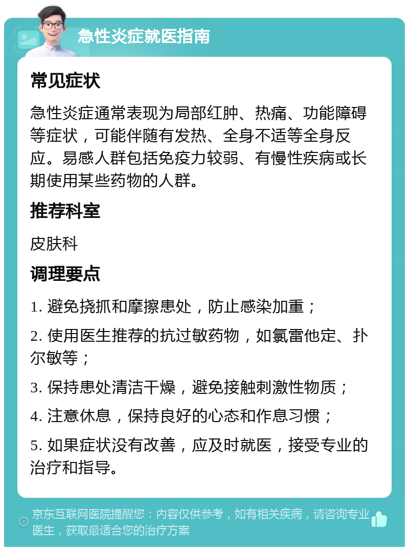 急性炎症就医指南 常见症状 急性炎症通常表现为局部红肿、热痛、功能障碍等症状，可能伴随有发热、全身不适等全身反应。易感人群包括免疫力较弱、有慢性疾病或长期使用某些药物的人群。 推荐科室 皮肤科 调理要点 1. 避免挠抓和摩擦患处，防止感染加重； 2. 使用医生推荐的抗过敏药物，如氯雷他定、扑尔敏等； 3. 保持患处清洁干燥，避免接触刺激性物质； 4. 注意休息，保持良好的心态和作息习惯； 5. 如果症状没有改善，应及时就医，接受专业的治疗和指导。