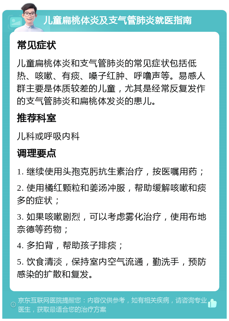 儿童扁桃体炎及支气管肺炎就医指南 常见症状 儿童扁桃体炎和支气管肺炎的常见症状包括低热、咳嗽、有痰、嗓子红肿、呼噜声等。易感人群主要是体质较差的儿童，尤其是经常反复发作的支气管肺炎和扁桃体发炎的患儿。 推荐科室 儿科或呼吸内科 调理要点 1. 继续使用头孢克肟抗生素治疗，按医嘱用药； 2. 使用橘红颗粒和姜汤冲服，帮助缓解咳嗽和痰多的症状； 3. 如果咳嗽剧烈，可以考虑雾化治疗，使用布地奈德等药物； 4. 多拍背，帮助孩子排痰； 5. 饮食清淡，保持室内空气流通，勤洗手，预防感染的扩散和复发。