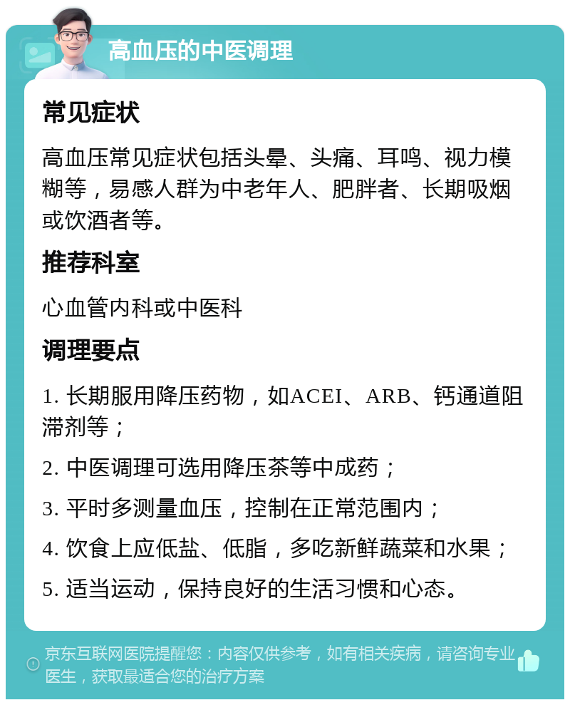 高血压的中医调理 常见症状 高血压常见症状包括头晕、头痛、耳鸣、视力模糊等，易感人群为中老年人、肥胖者、长期吸烟或饮酒者等。 推荐科室 心血管内科或中医科 调理要点 1. 长期服用降压药物，如ACEI、ARB、钙通道阻滞剂等； 2. 中医调理可选用降压茶等中成药； 3. 平时多测量血压，控制在正常范围内； 4. 饮食上应低盐、低脂，多吃新鲜蔬菜和水果； 5. 适当运动，保持良好的生活习惯和心态。