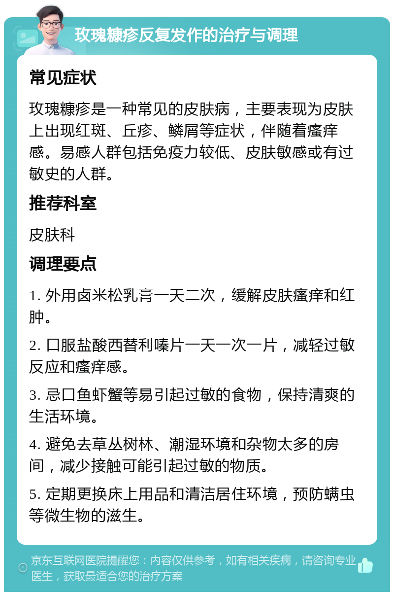 玫瑰糠疹反复发作的治疗与调理 常见症状 玫瑰糠疹是一种常见的皮肤病，主要表现为皮肤上出现红斑、丘疹、鳞屑等症状，伴随着瘙痒感。易感人群包括免疫力较低、皮肤敏感或有过敏史的人群。 推荐科室 皮肤科 调理要点 1. 外用卤米松乳膏一天二次，缓解皮肤瘙痒和红肿。 2. 口服盐酸西替利嗪片一天一次一片，减轻过敏反应和瘙痒感。 3. 忌口鱼虾蟹等易引起过敏的食物，保持清爽的生活环境。 4. 避免去草丛树林、潮湿环境和杂物太多的房间，减少接触可能引起过敏的物质。 5. 定期更换床上用品和清洁居住环境，预防螨虫等微生物的滋生。