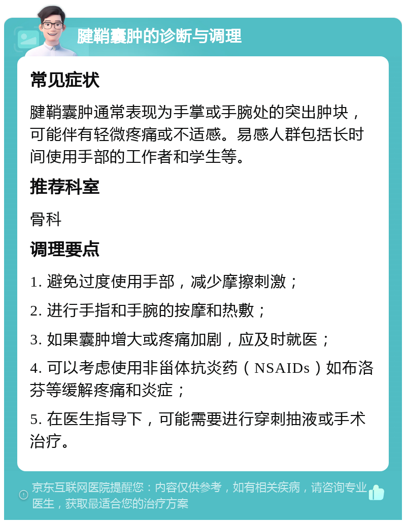 腱鞘囊肿的诊断与调理 常见症状 腱鞘囊肿通常表现为手掌或手腕处的突出肿块，可能伴有轻微疼痛或不适感。易感人群包括长时间使用手部的工作者和学生等。 推荐科室 骨科 调理要点 1. 避免过度使用手部，减少摩擦刺激； 2. 进行手指和手腕的按摩和热敷； 3. 如果囊肿增大或疼痛加剧，应及时就医； 4. 可以考虑使用非甾体抗炎药（NSAIDs）如布洛芬等缓解疼痛和炎症； 5. 在医生指导下，可能需要进行穿刺抽液或手术治疗。