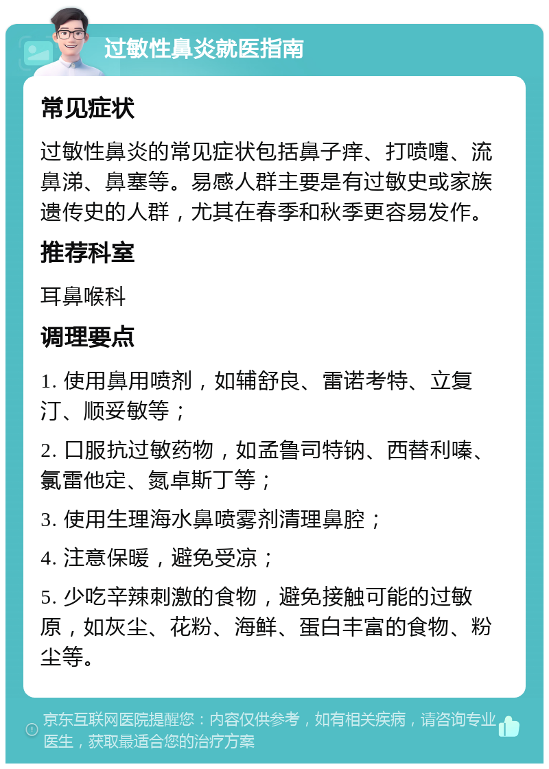 过敏性鼻炎就医指南 常见症状 过敏性鼻炎的常见症状包括鼻子痒、打喷嚏、流鼻涕、鼻塞等。易感人群主要是有过敏史或家族遗传史的人群，尤其在春季和秋季更容易发作。 推荐科室 耳鼻喉科 调理要点 1. 使用鼻用喷剂，如辅舒良、雷诺考特、立复汀、顺妥敏等； 2. 口服抗过敏药物，如孟鲁司特钠、西替利嗪、氯雷他定、氮卓斯丁等； 3. 使用生理海水鼻喷雾剂清理鼻腔； 4. 注意保暖，避免受凉； 5. 少吃辛辣刺激的食物，避免接触可能的过敏原，如灰尘、花粉、海鲜、蛋白丰富的食物、粉尘等。