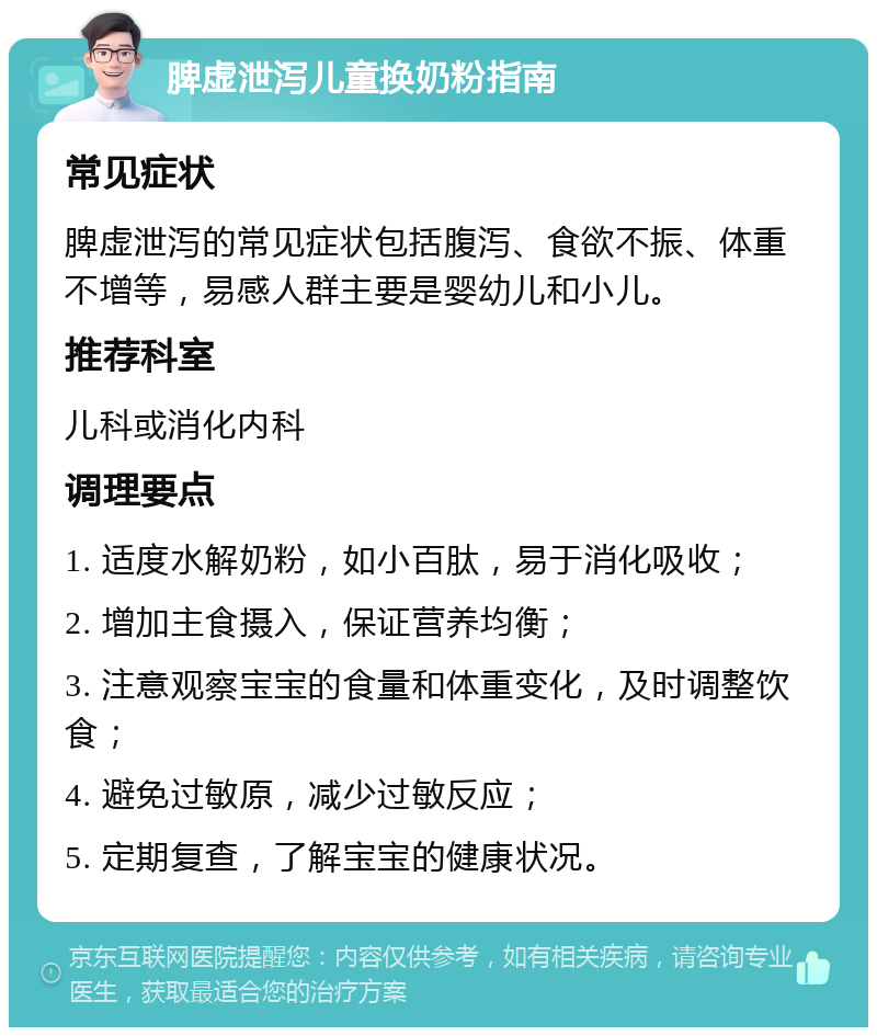 脾虚泄泻儿童换奶粉指南 常见症状 脾虚泄泻的常见症状包括腹泻、食欲不振、体重不增等，易感人群主要是婴幼儿和小儿。 推荐科室 儿科或消化内科 调理要点 1. 适度水解奶粉，如小百肽，易于消化吸收； 2. 增加主食摄入，保证营养均衡； 3. 注意观察宝宝的食量和体重变化，及时调整饮食； 4. 避免过敏原，减少过敏反应； 5. 定期复查，了解宝宝的健康状况。