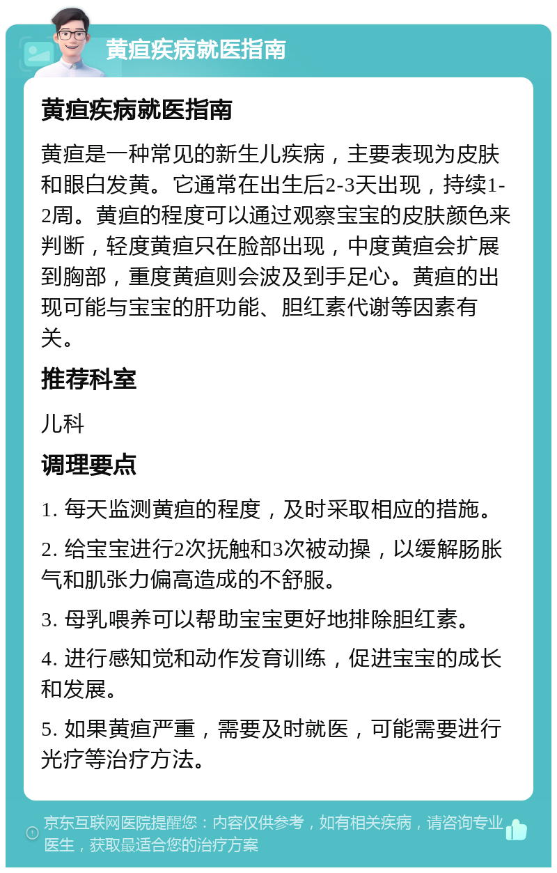 黄疸疾病就医指南 黄疸疾病就医指南 黄疸是一种常见的新生儿疾病，主要表现为皮肤和眼白发黄。它通常在出生后2-3天出现，持续1-2周。黄疸的程度可以通过观察宝宝的皮肤颜色来判断，轻度黄疸只在脸部出现，中度黄疸会扩展到胸部，重度黄疸则会波及到手足心。黄疸的出现可能与宝宝的肝功能、胆红素代谢等因素有关。 推荐科室 儿科 调理要点 1. 每天监测黄疸的程度，及时采取相应的措施。 2. 给宝宝进行2次抚触和3次被动操，以缓解肠胀气和肌张力偏高造成的不舒服。 3. 母乳喂养可以帮助宝宝更好地排除胆红素。 4. 进行感知觉和动作发育训练，促进宝宝的成长和发展。 5. 如果黄疸严重，需要及时就医，可能需要进行光疗等治疗方法。