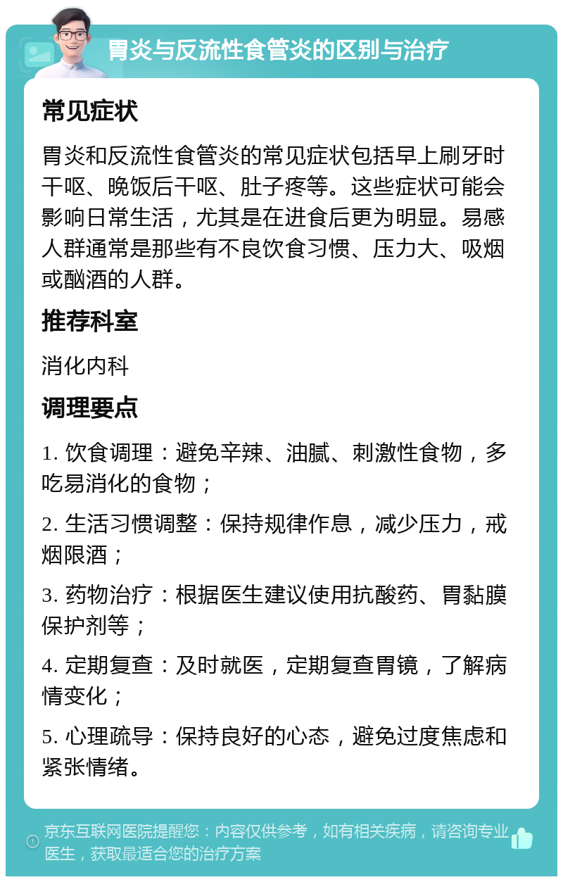 胃炎与反流性食管炎的区别与治疗 常见症状 胃炎和反流性食管炎的常见症状包括早上刷牙时干呕、晚饭后干呕、肚子疼等。这些症状可能会影响日常生活，尤其是在进食后更为明显。易感人群通常是那些有不良饮食习惯、压力大、吸烟或酗酒的人群。 推荐科室 消化内科 调理要点 1. 饮食调理：避免辛辣、油腻、刺激性食物，多吃易消化的食物； 2. 生活习惯调整：保持规律作息，减少压力，戒烟限酒； 3. 药物治疗：根据医生建议使用抗酸药、胃黏膜保护剂等； 4. 定期复查：及时就医，定期复查胃镜，了解病情变化； 5. 心理疏导：保持良好的心态，避免过度焦虑和紧张情绪。