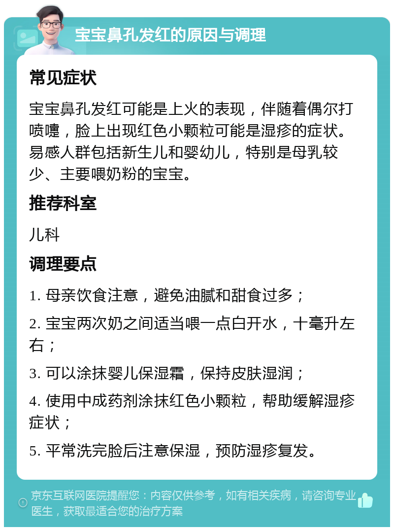 宝宝鼻孔发红的原因与调理 常见症状 宝宝鼻孔发红可能是上火的表现，伴随着偶尔打喷嚏，脸上出现红色小颗粒可能是湿疹的症状。易感人群包括新生儿和婴幼儿，特别是母乳较少、主要喂奶粉的宝宝。 推荐科室 儿科 调理要点 1. 母亲饮食注意，避免油腻和甜食过多； 2. 宝宝两次奶之间适当喂一点白开水，十毫升左右； 3. 可以涂抹婴儿保湿霜，保持皮肤湿润； 4. 使用中成药剂涂抹红色小颗粒，帮助缓解湿疹症状； 5. 平常洗完脸后注意保湿，预防湿疹复发。