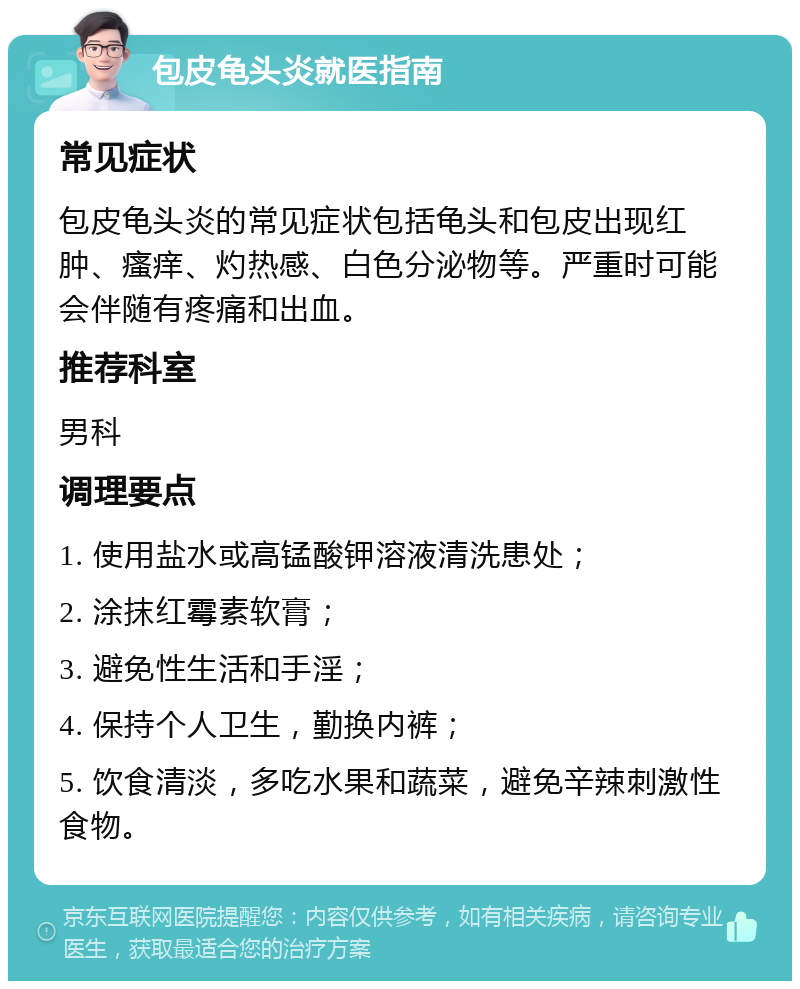 包皮龟头炎就医指南 常见症状 包皮龟头炎的常见症状包括龟头和包皮出现红肿、瘙痒、灼热感、白色分泌物等。严重时可能会伴随有疼痛和出血。 推荐科室 男科 调理要点 1. 使用盐水或高锰酸钾溶液清洗患处； 2. 涂抹红霉素软膏； 3. 避免性生活和手淫； 4. 保持个人卫生，勤换内裤； 5. 饮食清淡，多吃水果和蔬菜，避免辛辣刺激性食物。