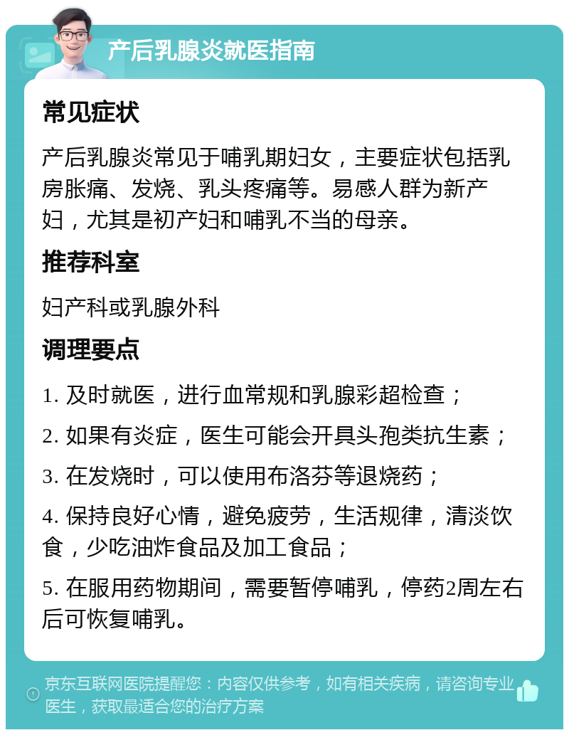 产后乳腺炎就医指南 常见症状 产后乳腺炎常见于哺乳期妇女，主要症状包括乳房胀痛、发烧、乳头疼痛等。易感人群为新产妇，尤其是初产妇和哺乳不当的母亲。 推荐科室 妇产科或乳腺外科 调理要点 1. 及时就医，进行血常规和乳腺彩超检查； 2. 如果有炎症，医生可能会开具头孢类抗生素； 3. 在发烧时，可以使用布洛芬等退烧药； 4. 保持良好心情，避免疲劳，生活规律，清淡饮食，少吃油炸食品及加工食品； 5. 在服用药物期间，需要暂停哺乳，停药2周左右后可恢复哺乳。