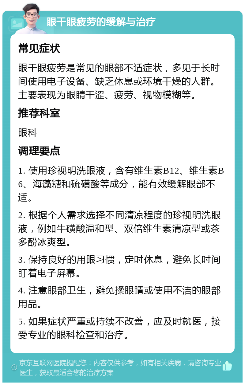 眼干眼疲劳的缓解与治疗 常见症状 眼干眼疲劳是常见的眼部不适症状，多见于长时间使用电子设备、缺乏休息或环境干燥的人群。主要表现为眼睛干涩、疲劳、视物模糊等。 推荐科室 眼科 调理要点 1. 使用珍视明洗眼液，含有维生素B12、维生素B6、海藻糖和硫磺酸等成分，能有效缓解眼部不适。 2. 根据个人需求选择不同清凉程度的珍视明洗眼液，例如牛磺酸温和型、双倍维生素清凉型或茶多酚冰爽型。 3. 保持良好的用眼习惯，定时休息，避免长时间盯着电子屏幕。 4. 注意眼部卫生，避免揉眼睛或使用不洁的眼部用品。 5. 如果症状严重或持续不改善，应及时就医，接受专业的眼科检查和治疗。