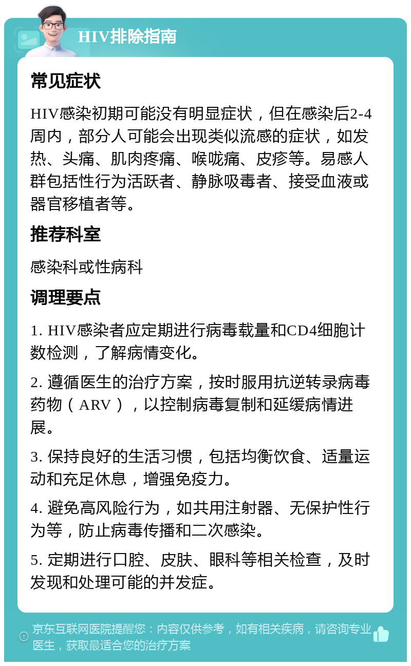 HIV排除指南 常见症状 HIV感染初期可能没有明显症状，但在感染后2-4周内，部分人可能会出现类似流感的症状，如发热、头痛、肌肉疼痛、喉咙痛、皮疹等。易感人群包括性行为活跃者、静脉吸毒者、接受血液或器官移植者等。 推荐科室 感染科或性病科 调理要点 1. HIV感染者应定期进行病毒载量和CD4细胞计数检测，了解病情变化。 2. 遵循医生的治疗方案，按时服用抗逆转录病毒药物（ARV），以控制病毒复制和延缓病情进展。 3. 保持良好的生活习惯，包括均衡饮食、适量运动和充足休息，增强免疫力。 4. 避免高风险行为，如共用注射器、无保护性行为等，防止病毒传播和二次感染。 5. 定期进行口腔、皮肤、眼科等相关检查，及时发现和处理可能的并发症。